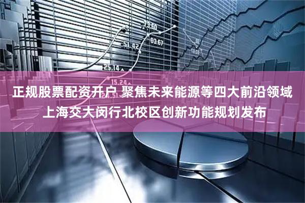 正规股票配资开户 聚焦未来能源等四大前沿领域 上海交大闵行北校区创新功能规划发布