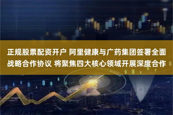 正规股票配资开户 阿里健康与广药集团签署全面战略合作协议 将聚焦四大核心领域开展深度合作