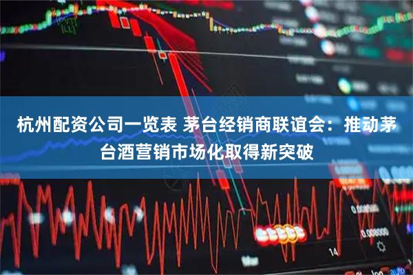 杭州配资公司一览表 茅台经销商联谊会：推动茅台酒营销市场化取得新突破