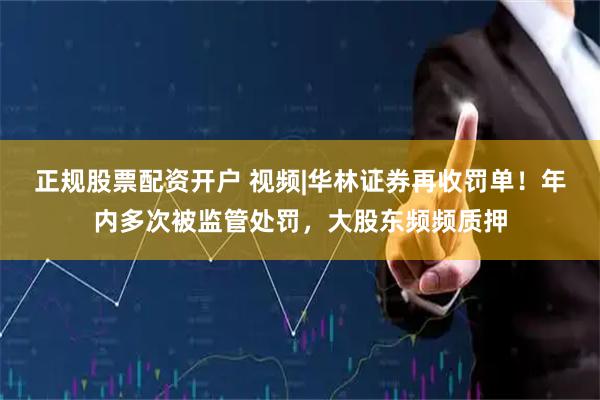 正规股票配资开户 视频|华林证券再收罚单！年内多次被监管处罚，大股东频频质押