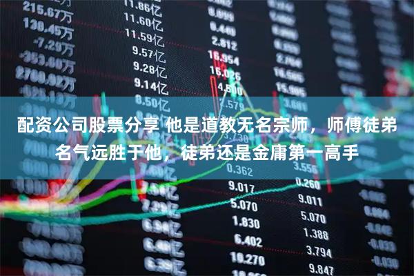 配资公司股票分享 他是道教无名宗师，师傅徒弟名气远胜于他，徒弟还是金庸第一高手