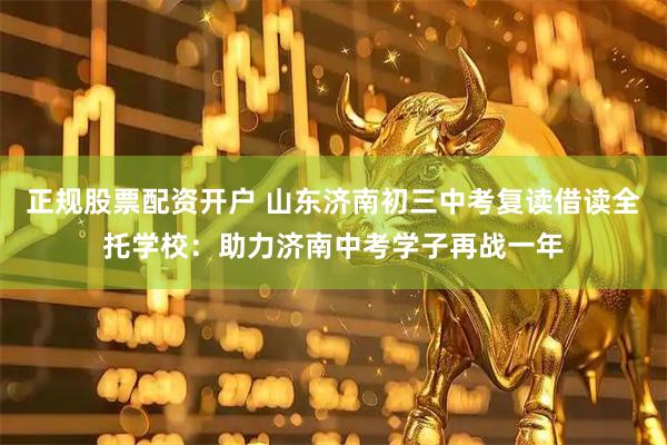 正规股票配资开户 山东济南初三中考复读借读全托学校：助力济南中考学子再战一年