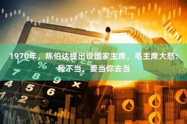 1970年，陈伯达提出设国家主席，毛主席大怒：我不当，要当你去当