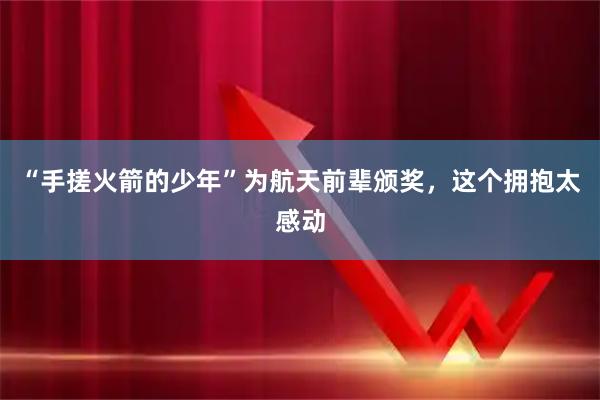 “手搓火箭的少年”为航天前辈颁奖，这个拥抱太感动