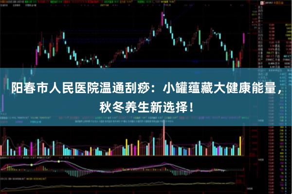 阳春市人民医院温通刮痧：小罐蕴藏大健康能量，秋冬养生新选择！