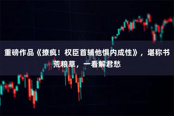 重磅作品《撩疯！权臣首辅他惧内成性》，堪称书荒粮草，一看解君愁