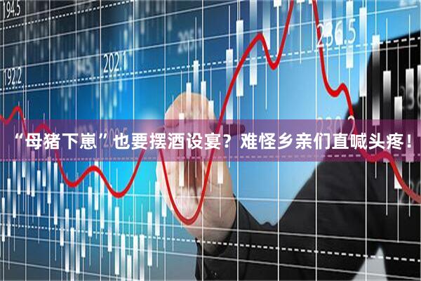 “母猪下崽”也要摆酒设宴？难怪乡亲们直喊头疼！