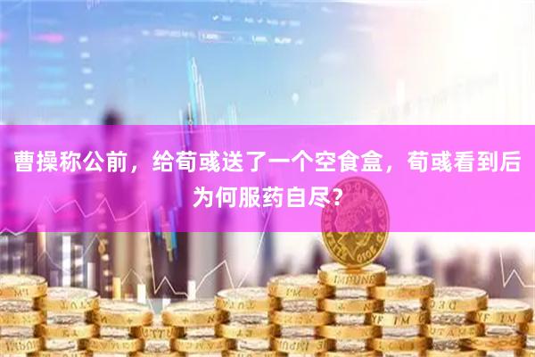 曹操称公前，给荀彧送了一个空食盒，荀彧看到后为何服药自尽？