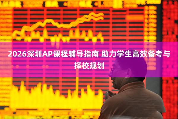 2026深圳AP课程辅导指南 助力学生高效备考与择校规划