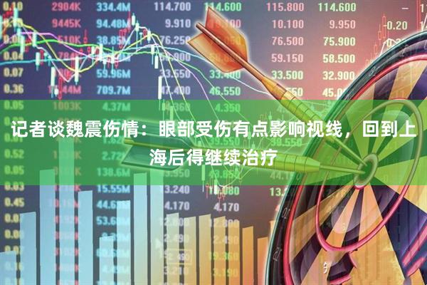 记者谈魏震伤情：眼部受伤有点影响视线，回到上海后得继续治疗