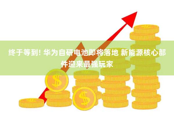 终于等到! 华为自研电池即将落地 新能源核心部件迎来最强玩家