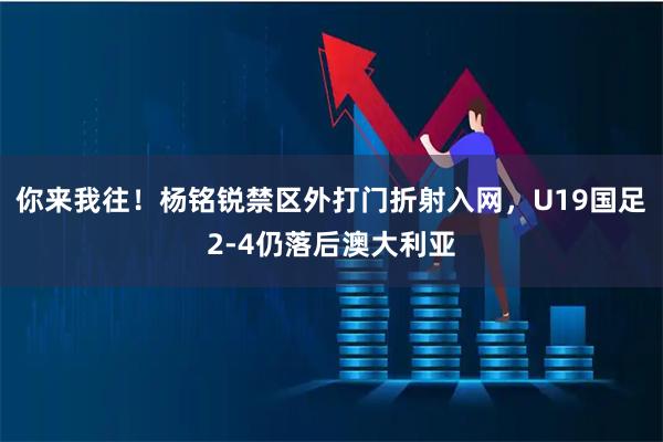 你来我往！杨铭锐禁区外打门折射入网，U19国足2-4仍落后澳大利亚