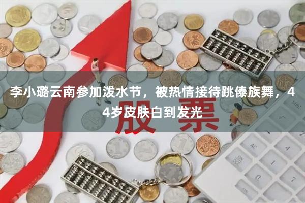 李小璐云南参加泼水节，被热情接待跳傣族舞，44岁皮肤白到发光
