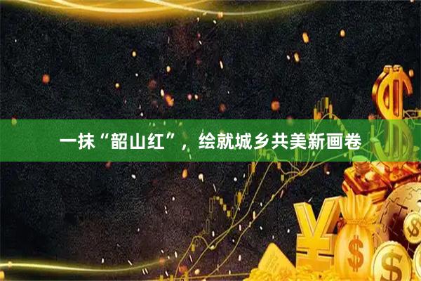 一抹“韶山红”，绘就城乡共美新画卷