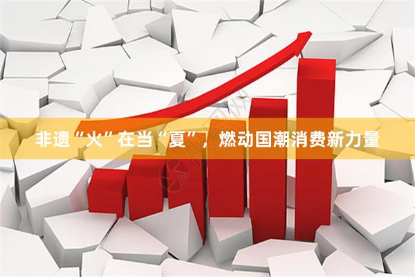 非遗“火”在当“夏”，燃动国潮消费新力量