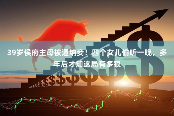 39岁侯府主母被逼纳妾！四个女儿偷听一晚，多年后才知这局有多狠